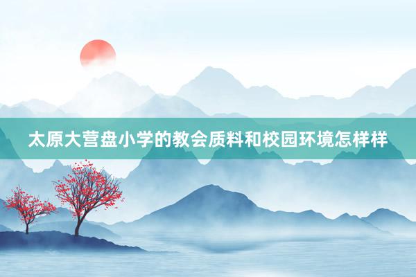 太原大营盘小学的教会质料和校园环境怎样样